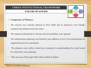 URBAN INSTITUTIONAL FRAMEWORK
FAILURE OF JnNURM
 Competence of Planners
• The mission was centrally planned in New Delhi and its objectives were blindly
accepted and adopted across the states
• The required administrative reforms and accountability were ignored.
• The infrastructure planning was limited to just addition of new Core Infrastructure as
suggested by private consultants.
• The planners were neither trained nor competent in understanding the social needs
for which they were planning
• This was one of the major flaws that resulted in failure
Source :www.effectivestates.org
 