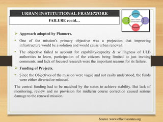 URBAN INSTITUTIONAL FRAMEWORK
 Approach adopted by Planners.
• One of the mission's primary objective was a projection that improving
infrastructure would be a solution and would cause urban renewal.
• The objective failed to account for capability/capacity & willingness of ULB
authorities to learn, participation of the citizens being limited to just inviting
comments, and lack of focused research were the important reasons for its failure.
 Funding of Projects.
• Since the Objectives of the mission were vague and not easily understood, the funds
were either diverted or misused.
The central funding had to be matched by the states to achieve stability. But lack of
monitoring, review and no provision for midterm course correction caused serious
damage to the renewal mission.
FAILURE contd…
Source :www.effectivestates.org
 