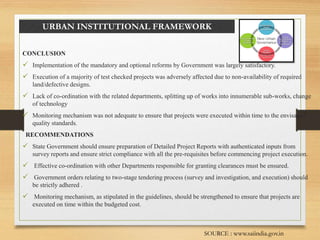 URBAN INSTITUTIONAL FRAMEWORK
CONCLUSION
 Implementation of the mandatory and optional reforms by Government was largely satisfactory.
 Execution of a majority of test checked projects was adversely affected due to non-availability of required
land/defective designs.
 Lack of co-ordination with the related departments, splitting up of works into innumerable sub-works, change
of technology
 Monitoring mechanism was not adequate to ensure that projects were executed within time to the envisaged
quality standards.
RECOMMENDATIONS
 State Government should ensure preparation of Detailed Project Reports with authenticated inputs from
survey reports and ensure strict compliance with all the pre-requisites before commencing project execution.
 Effective co-ordination with other Departments responsible for granting clearances must be ensured.
 Government orders relating to two-stage tendering process (survey and investigation, and execution) should
be strictly adhered .
 Monitoring mechanism, as stipulated in the guidelines, should be strengthened to ensure that projects are
executed on time within the budgeted cost.
SOURCE : www.saiindia.gov.in
 