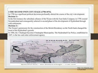4 THE SECOND TWIN CITY STAGE (1798-1874).
In 1798 two significant political decisions profoundly altered the course of the city’s development.
Decision 1:-
In the first instance the subsidiary alliance of the Nizam with the East India Company in 1798 created
Secunderabad and consequently ushered in second phase of the development of Hyderabad through
with settlements.
Decision 2:-
The Nizam’s permission for the construction of the British Residency on the North bank changed the
trend of the Hyderabad’s growth.
In 1886, the Chadargat becomes Chadarghat Municipality. The Hyderabad City Police, established in
1847, is the law and order enforcement agency.
https://en.wikipedia.org/wi
ki/Hyderabad
 