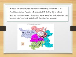 • As per the 2011 census, the urban population of Hyderabad city was more than 77 lakh.
• Total Metropolitan Area Population of Hyderabad in 2015 - 11,458,741 (11.4 million)
• After the formation of GHMC, infrastructure works costing Rs.13470 Crores have been
sanctioned out of which works costing Rs.6531 Crores have been completed.
 