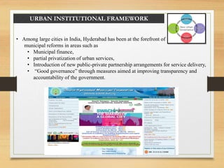 URBAN INSTITUTIONAL FRAMEWORK
• Among large cities in India, Hyderabad has been at the forefront of
municipal reforms in areas such as
• Municipal finance,
• partial privatization of urban services,
• Introduction of new public-private partnership arrangements for service delivery,
• “Good governance” through measures aimed at improving transparency and
accountability of the government.
 