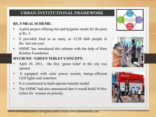 URBAN INSTITUTIONAL FRAMEWORK
RS. 5 MEAL SCHEME:
• A pilot project offering hot and hygienic meals for the poor
at Rs. 5 .
• It provided food to as many as 12.50 lakh people in
the last one year
• GHMC has introduced this scheme with the help of Hare
Krishna Foundation
HYGIENIC ‘GREEN TOILET‘CONCEPT:
• April 30, 2011, the first ‘green toilet' in the city was
opened
• It equipped with solar power system, energy-efficient
LED lights and waterless
• It is constructed in built-operate-transfer model
• The GHMC had also announced that it would build 50 bio-
toilets for women on priority.
www.newindianexpress.com/ghmc-public-toilets www.thehansindia.com
 