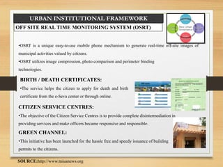 URBAN INSTITUTIONAL FRAMEWORK
OFF SITE REAL TIME MONITORING SYSTEM (OSRT)
•OSRT is a unique easy-to-use mobile phone mechanism to generate real-time off-site images of
municipal activities valued by citizens.
•OSRT utilizes image compression, photo comparison and perimeter binding
technologies.
BIRTH / DEATH CERTIFICATES:
•The service helps the citizen to apply for death and birth
certificate from the e-Seva center or through online.
CITIZEN SERVICE CENTRES:
•The objective of the Citizen Service Centres is to provide complete disintermediation in
providing services and make officers became responsive and responsible.
GREEN CHANNEL:
•This initiative has been launched for the hassle free and speedy issuance of building
permits to the citizens.
SOURCE:http://www.tniusnews.org
 