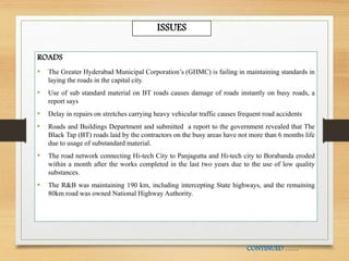 ROADS
• The Greater Hyderabad Municipal Corporation’s (GHMC) is failing in maintaining standards in
laying the roads in the capital city.
• Use of sub standard material on BT roads causes damage of roads instantly on busy roads, a
report says
• Delay in repairs on stretches carrying heavy vehicular traffic causes frequent road accidents
• Roads and Buildings Department and submitted a report to the government revealed that The
Black Tap (BT) roads laid by the contractors on the busy areas have not more than 6 months life
due to usage of substandard material.
• The road network connecting Hi-tech City to Panjagutta and Hi-tech city to Borabanda eroded
within a month after the works completed in the last two years due to the use of low quality
substances.
• The R&B was maintaining 190 km, including intercepting State highways, and the remaining
80km road was owned National Highway Authority.
CONTINUED ……
ISSUES
 