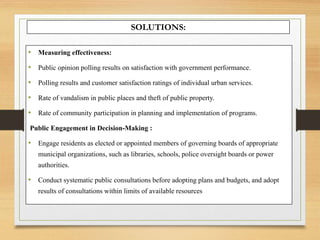 SOLUTIONS:
• Measuring effectiveness:
• Public opinion polling results on satisfaction with government performance.
• Polling results and customer satisfaction ratings of individual urban services.
• Rate of vandalism in public places and theft of public property.
• Rate of community participation in planning and implementation of programs.
Public Engagement in Decision-Making :
• Engage residents as elected or appointed members of governing boards of appropriate
municipal organizations, such as libraries, schools, police oversight boards or power
authorities.
• Conduct systematic public consultations before adopting plans and budgets, and adopt
results of consultations within limits of available resources
 