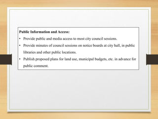 Public Information and Access:
• Provide public and media access to most city council sessions.
• Provide minutes of council sessions on notice boards at city hall, in public
libraries and other public locations.
• Publish proposed plans for land use, municipal budgets, etc. in advance for
public comment.
 
