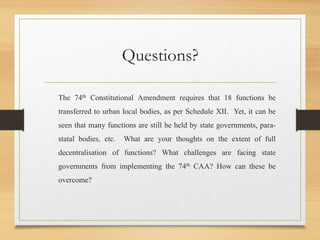 Questions?
The 74th Constitutional Amendment requires that 18 functions be
transferred to urban local bodies, as per Schedule XII. Yet, it can be
seen that many functions are still be held by state governments, para-
statal bodies, etc. What are your thoughts on the extent of full
decentralisation of functions? What challenges are facing state
governments from implementing the 74th CAA? How can these be
overcome?
 