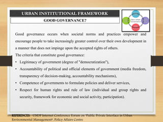 URBAN INSTITUTIONAL FRAMEWORK
GOOD GOVERNANCE?
Good governance occurs when societal norms and practices empower and
encourage people to take increasingly greater control over their own development in
a manner that does not impinge upon the accepted rights of others.
The criteria that constitute good governance:
• Legitimacy of government (degree of "democratization"),
• Accountability of political and official elements of government (media freedom,
transparency of decision-making, accountability mechanisms),
• Competence of governments to formulate policies and deliver services,
• Respect for human rights and rule of law (individual and group rights and
security, framework for economic and social activity, participation).
REFERENCES: UNDP Internet Conference Forum on "Public Private Interface in Urban
Environmental Management“, Policy Affairs Centre
 