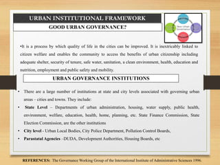 URBAN INSTITUTIONAL FRAMEWORK
GOOD URBAN GOVERNANCE?
•It is a process by which quality of life in the cities can be improved. It is inextricably linked to
citizen welfare and enables the community to access the benefits of urban citizenship including
adequate shelter, security of tenure, safe water, sanitation, a clean environment, health, education and
nutrition, employment and public safety and mobility.
REFERENCES: The Governance Working Group of the International Institute of Administrative Sciences 1996.
URBAN GOVERNANCE INSTITUTIONS
• There are a large number of institutions at state and city levels associated with governing urban
areas – cities and towns. They include:
• State Level – Departments of urban administration, housing, water supply, public health,
environment, welfare, education, health, home, planning, etc. State Finance Commission, State
Election Commission, are the other institutions
• City level - Urban Local Bodies, City Police Department, Pollution Control Boards,
• Parastatal Agencies –DUDA, Development Authorities, Housing Boards, etc
 