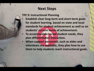 Next Steps
TPE 9: Instructional Planning
• Establish clear long-term and short-term goals
  for student learning, based on state and local
  standards for student achievement as well as on
  students’ current levels of achievement.
• To accommodate varied student needs, they
  plan differentiated instruction.
• When support personnel, such as aides and
  volunteers are available, they plan how to use
  them to help students reach instructional goals.
 