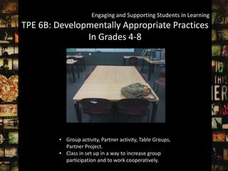 Engaging and Supporting Students in Learning
TPE 6B: Developmentally Appropriate Practices
               In Grades 4-8




         • Group activity, Partner activity, Table Groups,
           Partner Project.
         • Class in set up in a way to increase group
           participation and to work cooperatively.
 
