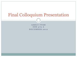 Final Colloquium Presentation

           ASHLY FYSH
            EDS 379 A
          DECEMBER 2012
 