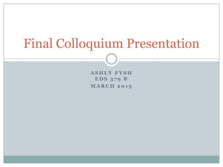 Final Colloquium Presentation

           ASHLY FYSH
            EDS 379 B
           MARCH 2013
 