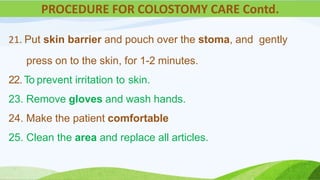 21. Put skin barrier and pouch over the stoma, and gently
press on to the skin, for 1-2 minutes.
22. To prevent irritation to skin.
23. Remove gloves and wash hands.
24. Make the patient comfortable
25. Clean the area and replace all articles.
PROCEDURE FOR COLOSTOMY CARE Contd.
 