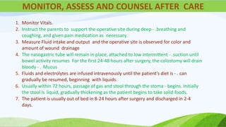 1. Monitor Vitals.
2. Instruct the parents to support the operative site during deep - .breathing and
coughing, and given pain medication as necessary.
3. Measure Fluid intake and output and the operative site is observed for color and
amount of wound drainage
4. The nasogastric tube will remain in place, attached to low intermittent - .suction until
bowel activity resumes For the first 24-48 hours after surgery, the colostomy will drain
bloody - . Mucus
5. Fluids and electrolytes are infused intravenously until the patient's diet is - . can
gradually be resumed, beginning with liquids.
6. Usually within 72 hours, passage of gas and stool through the stoma - begins. Initially
the stool is liquid, gradually thickening as the patient begins to take solid foods.
7. The patient is usually out of bed in 8-24 hours after surgery and discharged in 2-4
days.
MONITOR, ASSESS AND COUNSEL AFTER CARE
 