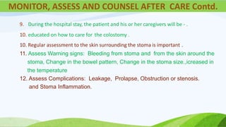 9. During the hospital stay, the patient and his or her caregivers will be - .
10. educated on how to care for the colostomy .
10. Regular assessment to the skin surrounding the stoma is important .
11. Assess Warning signs: Bleeding from stoma and from the skin around the
stoma, Change in the bowel pattern, Change in the stoma size.,icreased in
the temperature
12. Assess Complications: Leakage, Prolapse, Obstruction or stenosis.
and Stoma Inflammation.
MONITOR, ASSESS AND COUNSEL AFTER CARE Contd.
 