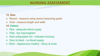 13. Size:
 Round - measure using stoma measuring guide
 Oval - measure length and width
14. Colour:
 Red - adequate blood supply
 Pale - low haemoglobin
 Dark red/purplish tint - indicates bruising
 Grey to black - no blood supply
 Other - Appearance healthy - Shiny & moist
NURSING ASSESSMENT
 