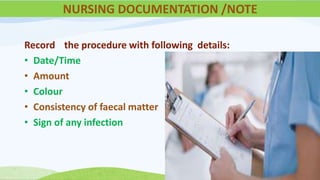 Record the procedure with following details:
• Date/Time
• Amount
• Colour
• Consistency of faecal matter
• Sign of any infection
NURSING DOCUMENTATION /NOTE
 