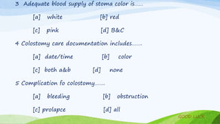 3 Adequate blood supply of stoma color is……
[a] white [b] red
[c] pink [d] B&C
4 Colostomy care documentation includes…….
[a] date/time [b] color
[c] both a&b [d] none
5 Complication fo colostomy…….
[a] bleeding [b] obstruction
[c] prolapce [d] all
GOOD LUCK
 