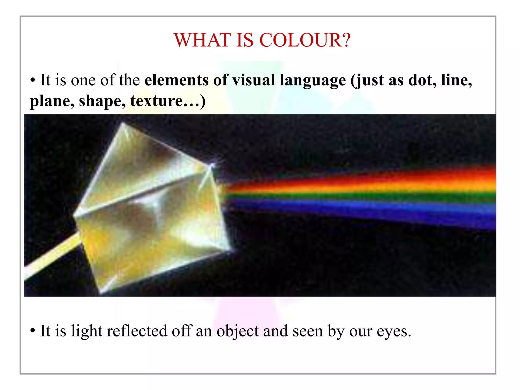 WHAT IS COLOUR?
• It is one of the elements of visual language (just as dot, line,
plane, shape, texture…)
• It is light reflected off an object and seen by our eyes.
 