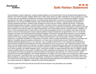 © 2015 Rockwell Collins
All rights reserved.
2
Safe Harbor Statement
This presentation contains statements, including certain projections and business trends, that are forward-looking statements as
defined in the Private Securities Litigation Reform Act of 1995. Actual results may differ materially from those projected as a result
of certain risks and uncertainties, including but not limited to the financial condition of our customers and suppliers, including
bankruptcies; the health of the global economy, including potential deterioration in economic and financial market conditions;
adjustments to the commercial OEM production rates and the aftermarket; the impacts of natural disasters and pandemics,
including operational disruption, potential supply shortages and other economic impacts; cybersecurity threats, including the
potential misappropriation of assets or sensitive information, corruption of data or operational disruption; delays related to the
award of domestic and international contracts; delays in customer programs, including new aircraft programs entering service later
than anticipated; the continued support for military transformation and modernization programs; potential impact of volatility in oil
prices, currency exchange rates or interest rates on the commercial aerospace industry or our business; the impact of terrorist
events on the commercial aerospace industry; declining defense budgets resulting from budget deficits in the U.S. and abroad;
changes in domestic and foreign government spending, budgetary, procurement and trade policies adverse to our businesses;
market acceptance of our new and existing technologies, products and services; reliability of and customer satisfaction with our
products and services; potential unavailability of our mission-critical data and voice communication networks; unfavorable
outcomes on or potential cancellation or restructuring of contracts, orders or program priorities by our customers; recruitment and
retention of qualified personnel; regulatory restrictions on air travel due to environmental concerns; effective negotiation of
collective bargaining agreements by us, our customers, and our suppliers; performance of our customers and subcontractors;
risks inherent in development and fixed-price contracts, particularly the risk of cost overruns; risk of significant reduction to air
travel or aircraft capacity beyond our forecasts; our ability to execute to internal performance plans such as restructuring activities,
productivity and quality improvements and cost reduction initiatives; achievement of ARINC integration and synergy plans as well
as our other acquisition and related integration plans; continuing to maintain our planned effective tax rates; our ability to develop
contract compliant systems and products on schedule and within anticipated cost estimates; risk of fines and penalties related to
noncompliance with laws and regulations including compliance requirements associated with U.S. Government work, export
control and environmental regulations; risk of asset impairments; our ability to win new business and convert those orders to sales
within the fiscal year in accordance with our annual operating plan; and the uncertainties of the outcome of lawsuits, claims and
legal proceedings, as well as other risks and uncertainties, including but not limited to those detailed herein and from time to time
in our Securities and Exchange Commission filings. These forward-looking statements are made only as of the date hereof and
the company assumes no obligation to update any forward-looking statement.
The fourth quarter fiscal 2015 and full year fiscal 2015 financial results in this presentation are unaudited.
 