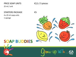 PRICE SOAP UNITS       €2,5 / 5 pieces
25 ml / unit


STARTERS PACKAGE       €5
4 x 25 ml soap units
1 sponge




SOAP BUDDIES
 