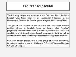 The following analysis was presented at the Columbia Sports Analytics
Baseball Case Competition by an organization I founded at the
University of Florida - the Florida Sports Analytics Association (FSAA).
The goal of this competition was to name the three most valuable
position players in baseball, based on future value “surplus”
projections. Our team conducted quantitative performance, salary, and
variability analysis (mostly done through programming in R) as well as
qualitative strike zone and strategic baseball knowledge considerations.
Our team of four presented to a wide group of baseball executives,
including strategists from the MLB League Office and Toronto Blue Jays
GM Ben Cherington.
PROJECT BACKGROUND
 