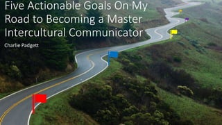 Five Actionable Goals On My
Road to Becoming a Master
Intercultural Communicator
Charlie Padgett
 