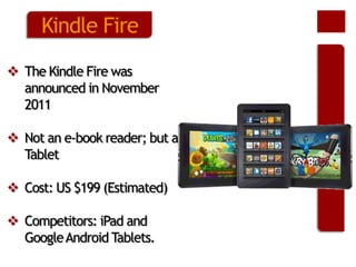 Kindle Fire
 The Kindle Fire was
announced in November
2011
 Not an e-book reader; but a
Tablet
 Cost: US $199 (Estimated)
 Competitors: iPad and
Google Android Tablets.

 