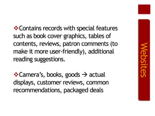 Camera’s, books, goods  actual
displays, customer reviews, common
recommendations, packaged deals

Websites

Contains records with special features
such as book cover graphics, tables of
contents, reviews, patron comments (to
make it more user-friendly), additional
reading suggestions.

 