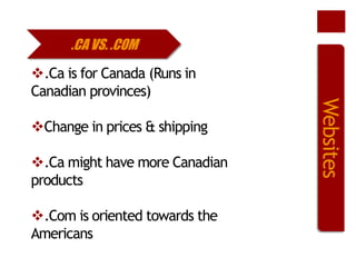 .CA VS. .COM

Change in prices & shipping
.Ca might have more Canadian
products
.Com is oriented towards the
Americans

Websites

.Ca is for Canada (Runs in
Canadian provinces)

 