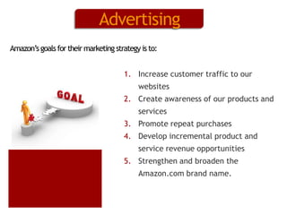 Advertising
Amazon’s goals for their marketing strategy is to:
1. Increase customer traffic to our
websites
2. Create awareness of our products and
services
3. Promote repeat purchases
4. Develop incremental product and
service revenue opportunities
5. Strengthen and broaden the
Amazon.com brand name.

 