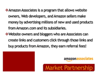 Amazon Associates is a program that allows website
owners, Web developers, and Amazon sellers make
money by advertising millions of new and used products

from Amazon.com and its subsidiaries.
Website owners and bloggers who are Associates can
create links and customers click through those links and

buy products from Amazon, they earn referral fees!

Market Partnership

 