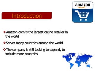 Introduction
Amazon.com is the largest online retailer in
the world
Serves many countries around the world
The company is still looking to expand, to
include more countries

 
