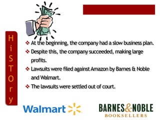 H
i
S
T
O
r
y

 At the beginning, the company had a slow business plan.
 Despite this, the company succeeded, making large
profits.

 Lawsuits were filed against Amazon by Barnes & Noble
and Walmart.
 The lawsuits were settled out of court.

 