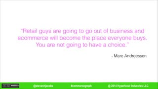 @ 2014 Hyperlocal Industries LLC.#commercegraph@stevenhjacobs
“Retail guys are going to go out of business and
ecommerce will become the place everyone buys.
You are not going to have a choice.”
- Marc Andreessen
 