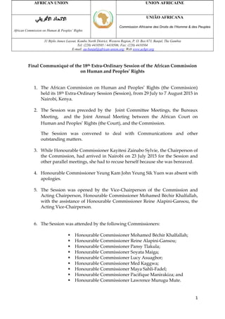 1
Final Communiqué of the 18th Extra-Ordinary Session of the African Commission
on Human and Peoples’ Rights
1. The African Commission on Human and Peoples’ Rights (the Commission)
held its 18th Extra-Ordinary Session (Session), from 29 July to 7 August 2015 in
Nairobi, Kenya.
2. The Session was preceded by the Joint Committee Meetings, the Bureaux
Meeting, and the Joint Annual Meeting between the African Court on
Human and Peoples’ Rights (the Court), and the Commission.
The Session was convened to deal with Communications and other
outstanding matters.
3. While Honourable Commissioner Kayitesi Zainabo Sylvie, the Chairperson of
the Commission, had arrived in Nairobi on 23 July 2015 for the Session and
other parallel meetings, she had to recuse herself because she was bereaved.
4. Honourable Commissioner Yeung Kam John Yeung Sik Yuen was absent with
apologies.
5. The Session was opened by the Vice-Chairperson of the Commission and
Acting Chairperson, Honourable Commissioner Mohamed Béchir Khalfallah,
with the assistance of Honourable Commissioner Reine Alapini-Gansou, the
Acting Vice-Chairperson.
6. The Session was attended by the following Commissioners:
 Honourable Commissioner Mohamed Béchir Khalfallah;
 Honourable Commissioner Reine Alapini-Gansou;
 Honourable Commissioner Pansy Tlakula;
 Honourable Commissioner Soyata Maiga;
 Honourable Commissioner Lucy Asuagbor;
 Honourable Commissioner Med Kaggwa;
 Honourable Commissioner Maya Sahli-Fadel;
 Honourable Commissioner Pacifique Manirakiza; and
 Honourable Commissioner Lawrence Murugu Mute.
AFRICAN UNION UNION AFRICAINE
African Commission on Human & Peoples’ Rights
UNIÃO AFRICANA
Commission Africaine des Droits de l’Homme & des Peuples
31 Bijilo Annex Layout, Kombo North District, Western Region, P. O. Box 673, Banjul, The Gambia
Tel: (220) 4410505 / 4410506; Fax: (220) 4410504
E-mail: au-banjul@african-union.org; Web www.achpr.org
 