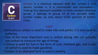 USES
• Amorphous carbon is used to make inks and paints. It is also used in
batteries.
• One of the most important uses is carbon dating. We can actually
use carbon to measure the age of things.
• Carbon is used for fuel in the form of coal, methane gas, and crude
oil (which is used to make gasoline).
• Carbon in its diamond form is used in jewelry.
Carbon is a chemical element with the symbol C and
atomic number 6. It is nonmetallic and tetravalent—
making four electrons available to form covalent chemical
bonds. It belongs to group 14 of the periodic table.
Carbon makes up only about 0.025 percent of Earth's
crust.
 