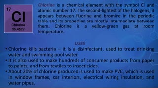 USES
• Chlorine kills bacteria – it is a disinfectant, used to treat drinking
water and swimming pool water.
• It is also used to make hundreds of consumer products from paper
to paints, and from textiles to insecticides.
• About 20% of chlorine produced is used to make PVC, which is used
in window frames, car interiors, electrical wiring insulation, and
water pipes.
Chlorine is a chemical element with the symbol Cl and
atomic number 17. The second-lightest of the halogens, it
appears between fluorine and bromine in the periodic
table and its properties are mostly intermediate between
them. Chlorine is a yellow-green gas at room
temperature.
 