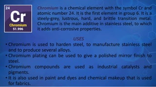 USES
• Chromium is used to harden steel, to manufacture stainless steel
and to produce several alloys.
• Chromium plating can be used to give a polished mirror finish to
steel.
• Chromium compounds are used as industrial catalysts and
pigments.
• It is also used in paint and dyes and chemical makeup that is used
for fabrics.
Chromium is a chemical element with the symbol Cr and
atomic number 24. It is the first element in group 6. It is a
steely-grey, lustrous, hard, and brittle transition metal.
Chromium is the main additive in stainless steel, to which
it adds anti-corrosive properties.
 