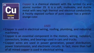 USES
• Copper is used in electrical wiring, roofing, plumbing, and industrial
machinery.
• Copper is an essential component in the motors, wiring, radiators,
connectors, brakes, and bearings used in cars and trucks.
• Copper wires are used in power generation, power distribution,
power transmission, and electronic circuits. In fact, more than half
of all mined copper is used in electrical wiring.
Copper is a chemical element with the symbol Cu and
atomic number 29. It is a soft, malleable, and ductile
metal with very high thermal and electrical conductivity.
A freshly exposed surface of pure copper has a pinkish-
orange color.
 