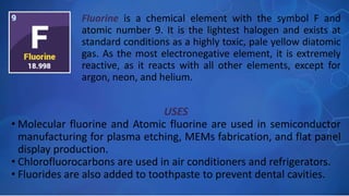 USES
• Molecular fluorine and Atomic fluorine are used in semiconductor
manufacturing for plasma etching, MEMs fabrication, and flat panel
display production.
• Chlorofluorocarbons are used in air conditioners and refrigerators.
• Fluorides are also added to toothpaste to prevent dental cavities.
Fluorine is a chemical element with the symbol F and
atomic number 9. It is the lightest halogen and exists at
standard conditions as a highly toxic, pale yellow diatomic
gas. As the most electronegative element, it is extremely
reactive, as it reacts with all other elements, except for
argon, neon, and helium.
 