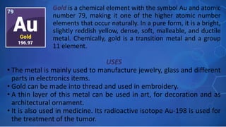 USES
• The metal is mainly used to manufacture jewelry, glass and different
parts in electronics items.
• Gold can be made into thread and used in embroidery.
• A thin layer of this metal can be used in art, for decoration and as
architectural ornament.
• It is also used in medicine. Its radioactive isotope Au-198 is used for
the treatment of the tumor.
Gold is a chemical element with the symbol Au and atomic
number 79, making it one of the higher atomic number
elements that occur naturally. In a pure form, it is a bright,
slightly reddish yellow, dense, soft, malleable, and ductile
metal. Chemically, gold is a transition metal and a group
11 element.
 