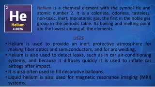 USES
• Helium is used to provide an inert protective atmosphere for
making fiber optics and semiconductors, and for arc welding.
• Helium is also used to detect leaks, such as in car air-conditioning
systems, and because it diffuses quickly it is used to inflate car
airbags after impact.
• It is also often used to fill decorative balloons.
• Liquid helium is also used for magnetic resonance imaging (MRI)
systems.
Helium is a chemical element with the symbol He and
atomic number 2. It is a colorless, odorless, tasteless,
non-toxic, inert, monatomic gas, the first in the noble gas
group in the periodic table. Its boiling and melting point
are the lowest among all the elements.
 