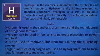 USES
• Hydrogen is used in the synthesis of ammonia and the manufacture
of nitrogenous fertilizers.
• Hydrogen can be used in fuel cells to generate electricity, or power
and heat.
• It is also used to remove sulfur from fuels during the oil-refining
process.
• Large quantities of hydrogen are used to hydrogenate oils to form
fats, for example to make margarine.
Hydrogen is the chemical element with the symbol H and
atomic number 1. Hydrogen is the lightest element. At
standard conditions hydrogen is a gas of diatomic
molecules having the formula H₂. It is colorless, odorless,
non-toxic, and highly combustible.
 