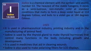 USES
• It is used in pharmaceutical industry, printing industry and in the
manufacturing of animal feed.
• Iodine is used by the thyroid gland to make thyroid hormones that
control many functions in the body including growth and
development.
• It is used in medicines that aid in cleaning wounds.
• Iodine is also used to make polarizing filters for LCD displays.
Iodine is a chemical element with the symbol I and atomic
number 53. The heaviest of the stable halogens, it exists
as a semi-lustrous, non-metallic solid at standard
conditions that melts to form a deep violet liquid at 114
degrees Celsius, and boils to a violet gas at 184 degrees
Celsius.
 
