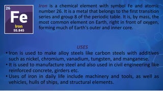 USES
• Iron is used to make alloy steels like carbon steels with additives
such as nickel, chromium, vanadium, tungsten, and manganese.
• It is used to manufacture steel and also used in civil engineering like
reinforced concrete, girders etc.
• Uses of iron in daily life include machinery and tools, as well as
vehicles, hulls of ships, and structural elements.
Iron is a chemical element with symbol Fe and atomic
number 26. It is a metal that belongs to the first transition
series and group 8 of the periodic table. It is, by mass, the
most common element on Earth, right in front of oxygen,
forming much of Earth's outer and inner core.
 