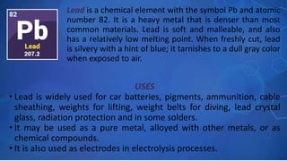 USES
• Lead is widely used for car batteries, pigments, ammunition, cable
sheathing, weights for lifting, weight belts for diving, lead crystal
glass, radiation protection and in some solders.
• It may be used as a pure metal, alloyed with other metals, or as
chemical compounds.
• It is also used as electrodes in electrolysis processes.
Lead is a chemical element with the symbol Pb and atomic
number 82. It is a heavy metal that is denser than most
common materials. Lead is soft and malleable, and also
has a relatively low melting point. When freshly cut, lead
is silvery with a hint of blue; it tarnishes to a dull gray color
when exposed to air.
 