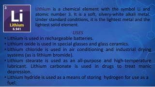 USES
• Lithium is used in rechargeable batteries.
• Lithium oxide is used in special glasses and glass ceramics.
• Lithium chloride is used in air conditioning and industrial drying
systems (as is lithium bromide).
• Lithium stearate is used as an all-purpose and high-temperature
lubricant. Lithium carbonate is used in drugs to treat manic
depression.
• Lithium hydride is used as a means of storing hydrogen for use as a
fuel.
Lithium is a chemical element with the symbol Li and
atomic number 3. It is a soft, silvery-white alkali metal.
Under standard conditions, it is the lightest metal and the
lightest solid element.
 